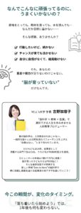 なんでこんなに頑張ってるのに、うまくいかないの？ 資格をとっても、教材を買っても、本を読んでも… なんだか目標に届かない。そんな経験、ありませんか？ ☑️ 行動したいけど、続かない ☑️ チャンスが来ても活かせない ☑️ 自分に自信がなくて、結局動けない それ、あなたの意志や努力が足りないわけじゃない。 脳が"育っていない”だけなんです。 YELL’s大学 学長 吉野加容子 吉野加容⼦とは・・・ 「脳科学 × 教育 × 起業」で選択できる⼈⽣を歩み歩ませる⼈財教育プロデューサー 巷の脳科学は、人財教育のためじゃない。 一般的な脳トレは日常生活のパフォーマンスを上げる "効果はない。”とまで言われています。 だけれども2024年、起業家として 活躍する直門下生は31名、うち17名が年商8桁超えを達成。 コミュニティの年商は7億5千万円に成長！ 脳が育った子どもたちは7000名に！ そんな吉野加容子が開発する 新しい学問”Zero to Hero”の脳科学で夢に挑戦し感動を届ける起業家の地アタマを磨いていこう！ 今この瞬間が、変化のタイミング 「落ち着いたら始めよう」では、1年後も何も変わらない。
