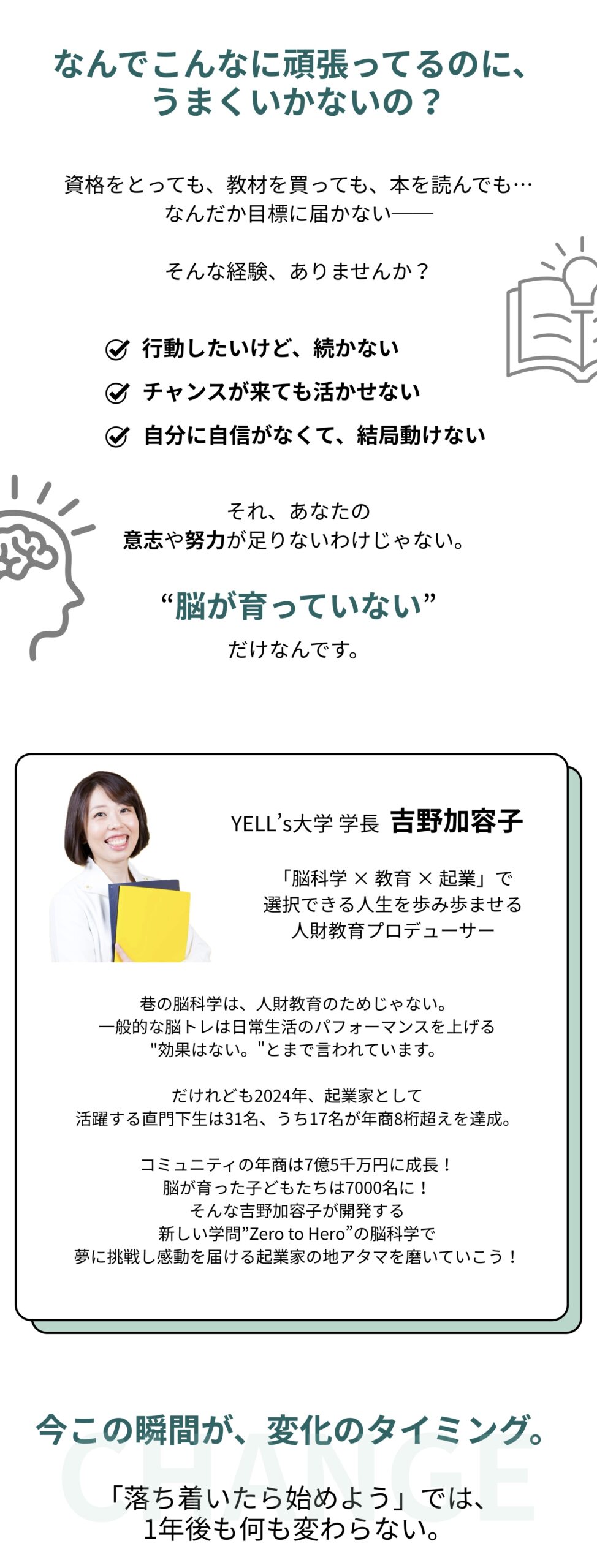 なんでこんなに頑張ってるのに、うまくいかないの？ 資格をとっても、教材を買っても、本を読んでも… なんだか目標に届かない。そんな経験、ありませんか？ ☑️ 行動したいけど、続かない ☑️ チャンスが来ても活かせない ☑️ 自分に自信がなくて、結局動けない それ、あなたの意志や努力が足りないわけじゃない。 脳が"育っていない”だけなんです。 YELL’s大学 学長 吉野加容子 吉野加容⼦とは・・・ 「脳科学 × 教育 × 起業」で選択できる⼈⽣を歩み歩ませる⼈財教育プロデューサー 巷の脳科学は、人財教育のためじゃない。 一般的な脳トレは日常生活のパフォーマンスを上げる "効果はない。”とまで言われています。 だけれども2024年、起業家として 活躍する直門下生は31名、うち17名が年商8桁超えを達成。 コミュニティの年商は7億5千万円に成長！ 脳が育った子どもたちは7000名に！ そんな吉野加容子が開発する 新しい学問”Zero to Hero”の脳科学で夢に挑戦し感動を届ける起業家の地アタマを磨いていこう！ 今この瞬間が、変化のタイミング 「落ち着いたら始めよう」では、1年後も何も変わらない。