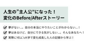 夢がない...。自分の本当にやりたいことがわからない...！ 夢はあるけど、自分にできる気がしない...。そんなあなたへ！ 実際にYELL's大学で変化成長した人の記録から学ぶ！ 『人生の”主人公”になった！YELL's大学で変化のBefore/Afterストーリーorムーンショットストーリー』