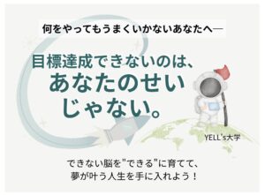 何をやってもうまくいかないあなたへ── 目標達成できないのは、あなたのせいじゃない。 できない脳を"できる"に育てて、夢が叶う人生を手に入れよう！ “できない”が“できる”に変わる。 学校や会社では教えてくれない夢を叶える脳科学を人生の武器にする！ 世界で唯一無二の脳を育てて夢を叶える！チャレンジ応援コミュニティ誕生！ YELL's大学