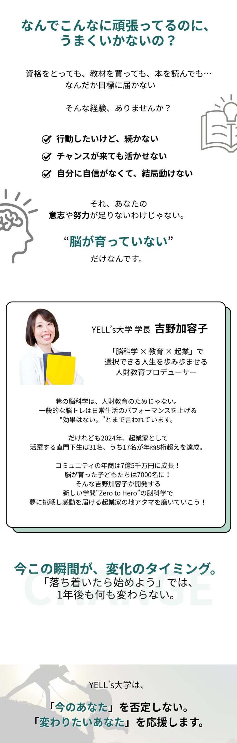 なんでこんなに頑張ってるのに、うまくいかないの？ 資格をとっても、教材を買っても、本を読んでも… なんだか目標に届かない。そんな経験、ありませんか？ ☑️ 行動したいけど、続かない ☑️ チャンスが来ても活かせない ☑️ 自分に自信がなくて、結局動けない それ、あなたの意志や努力が足りないわけじゃない。 脳が"育っていない”だけなんです。 YELL’s大学 学長 吉野加容子 吉野加容⼦とは・・・ 「脳科学 × 教育 × 起業」で選択できる⼈⽣を歩み歩ませる⼈財教育プロデューサー 巷の脳科学は、人財教育のためじゃない。 一般的な脳トレは日常生活のパフォーマンスを上げる "効果はない。”とまで言われています。 だけれども2024年、起業家として 活躍する直門下生は31名、うち17名が年商8桁超えを達成。 コミュニティの年商は7億5千万円に成長！ 脳が育った子どもたちは7000名に！ そんな吉野加容子が開発する 新しい学問”Zero to Hero”の脳科学で夢に挑戦し感動を届ける起業家の地アタマを磨いていこう！ 今この瞬間が、変化のタイミング 「落ち着いたら始めよう」では、1年後も何も変わらない。