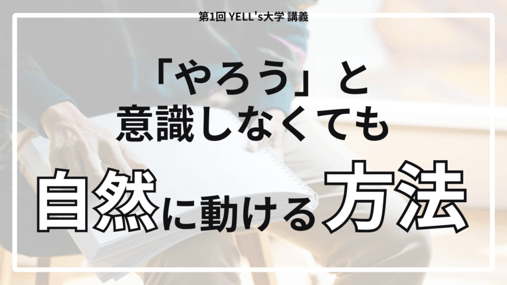 【やる気が続かない人へ】「やろう」と意識しなくても自然に動ける方法【第1回YELL's大学講義】