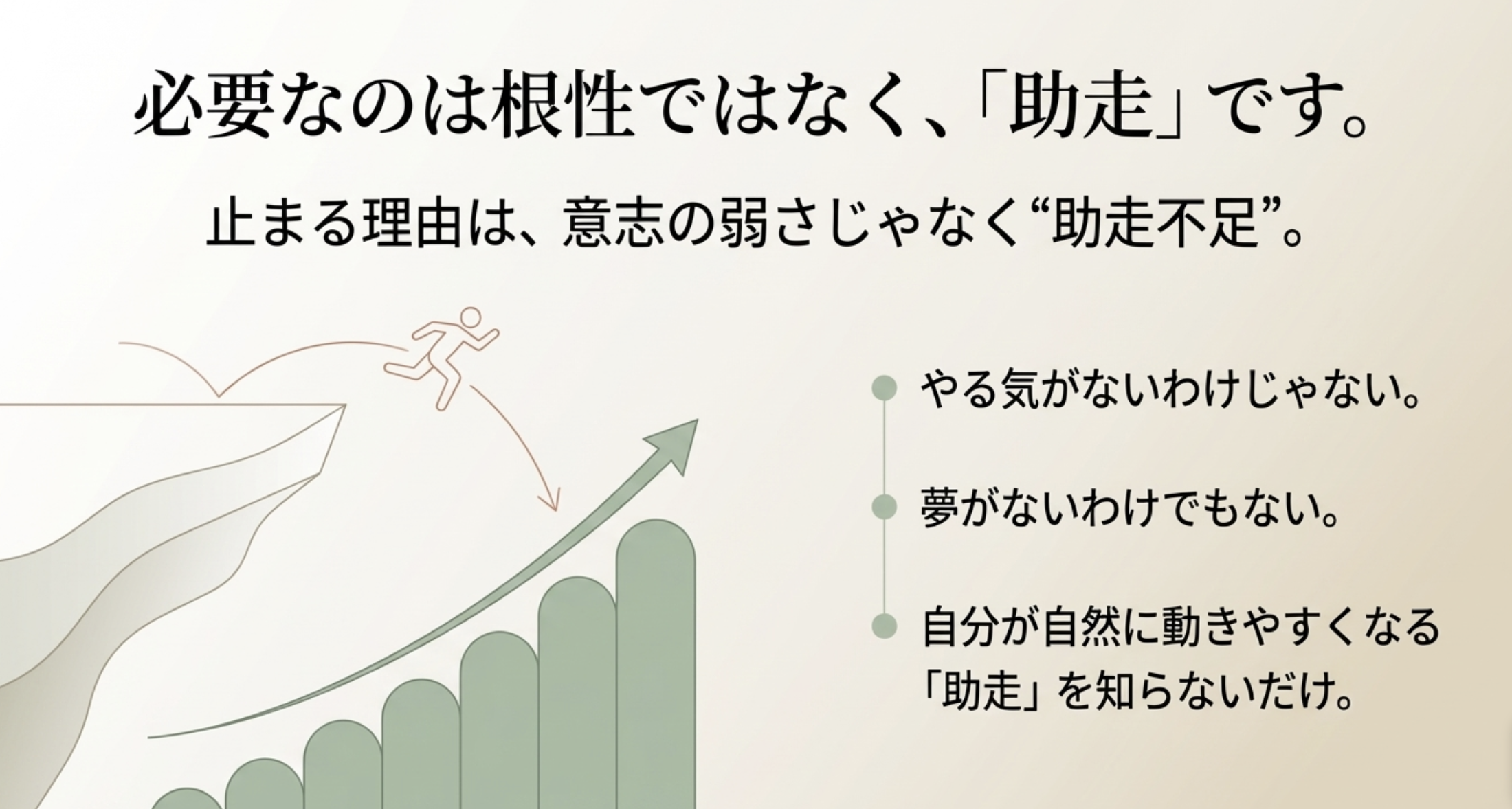 必要なのは根性ではなく、「助走」です。
止まる理由は、意志の弱さじゃなく“助走不足”。
●やる気がないわけじゃない。
●夢がないわけでもない。
自分が自然に動きやすくなる「助走」を知らないだけ。