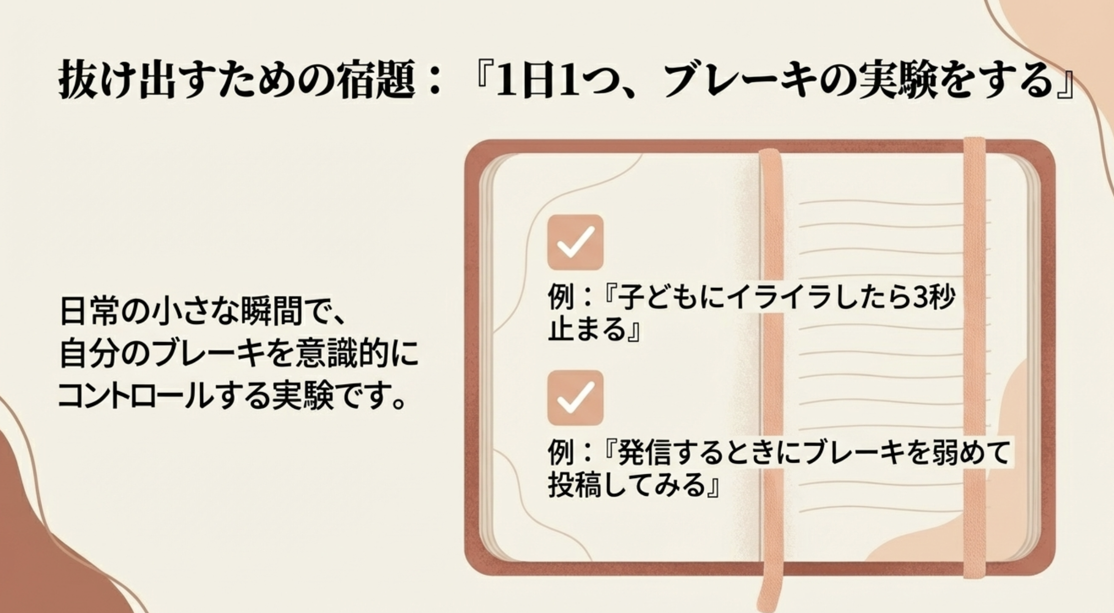 抜け出すための宿題：『1日1つ、ブレーキの実験をする』
日常の小さな瞬間で、自分のブレーキを意識的にコントロールする実験です。
例：『子どもにイライラしたら3秒
止まる』
例：『発信するときにブレーキを弱めて
投稿してみる』
