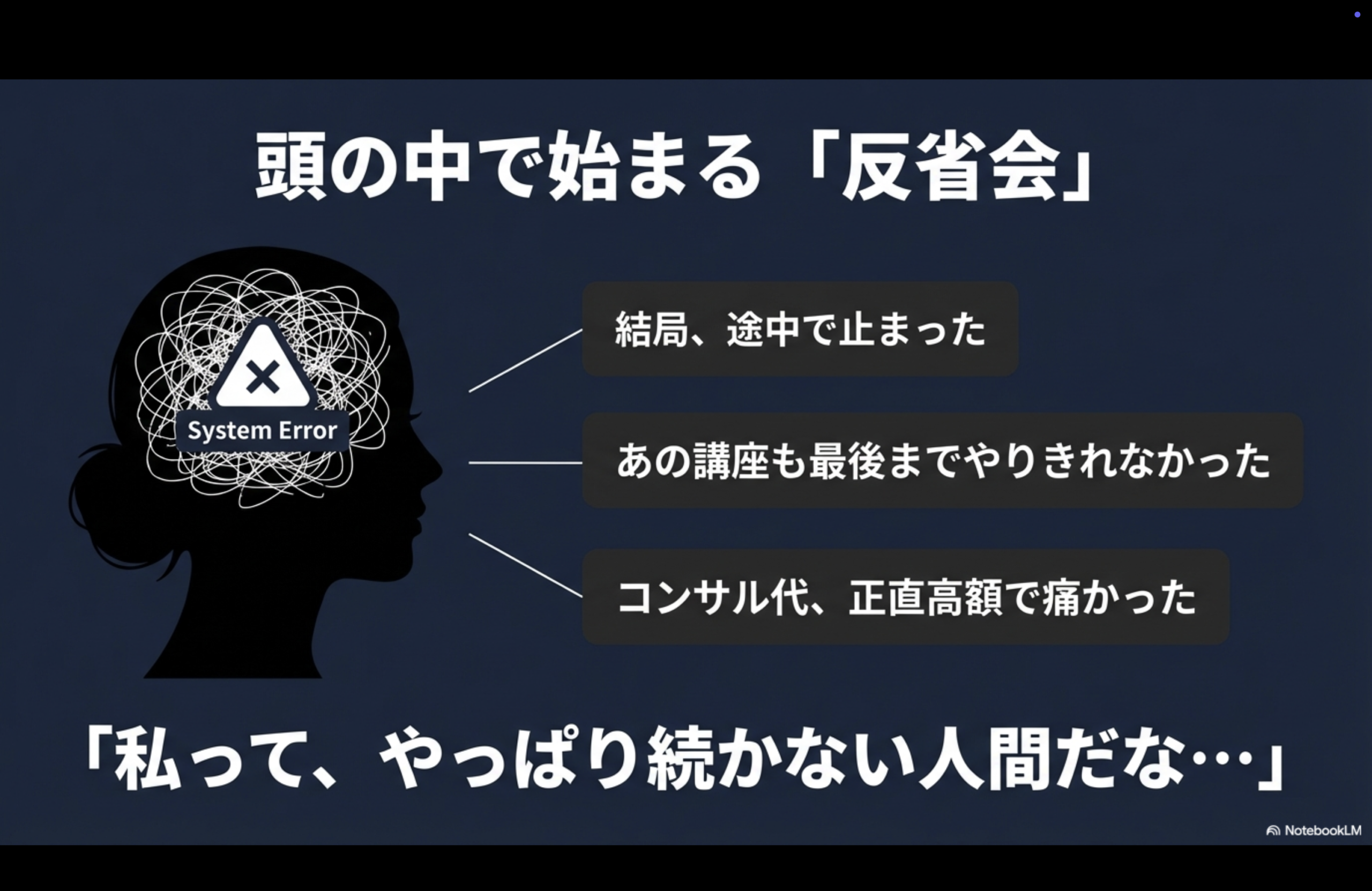 頭の中で始まる「反省会」
System Error
結局、途中で止まった
あの講座も最後までやりきれなかった
コンサル代、正直高額で痛かった
「私って、やっぱり続かない人間だな・・・」
