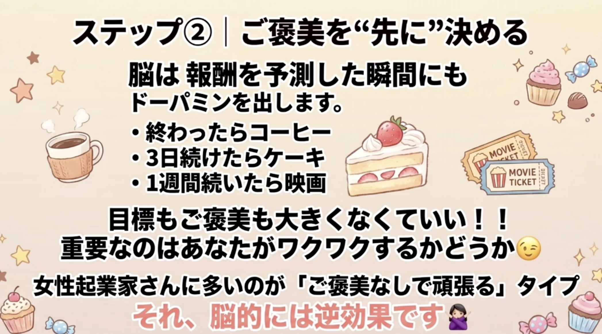 ステップ②｜ご美を“先に”決める
脳は報酬を予測した瞬間にもドーパミンを出します。
・終わったらコーヒー
・3日続けたらケーキ
・1週間続いたら映画
MOVIE:
٠٢٧٤٦
MOVIE TICKET
目標もご美も大きくなくていい！！
重要なのはあなたがワクワクするかどうか
女性起業家さんに多いのが「ご美なしで頑張る」タイプ
それ、脳的には逆効果ですめ