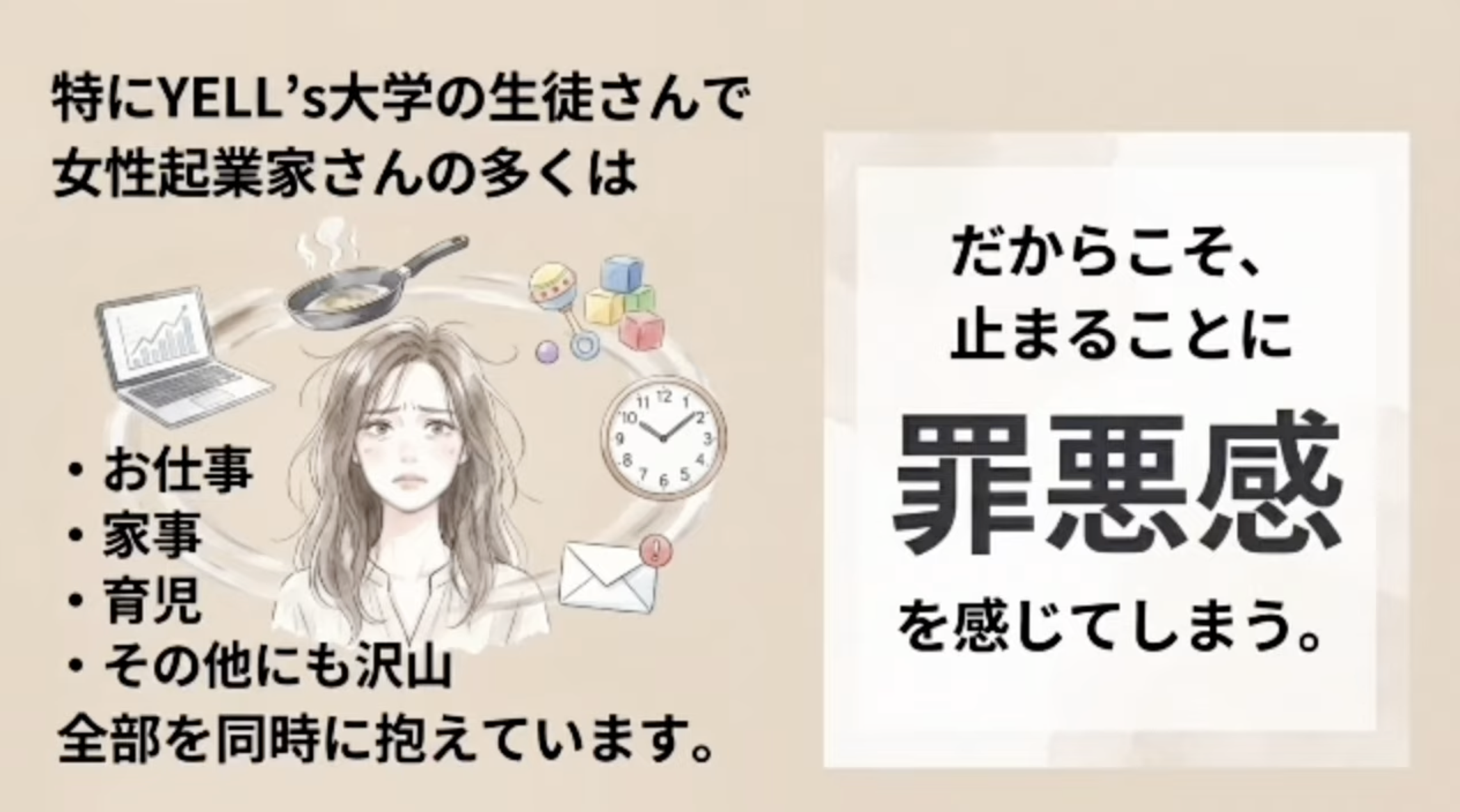 特にYELL'S大学の生徒さんで女性起業家さんの多くは
i11z
10
・お仕事
・家事
・育児
・その他にも沢山
全部を同時に抱えています。
だからこそ、止まることに
罪悪感
を感じてしまう。