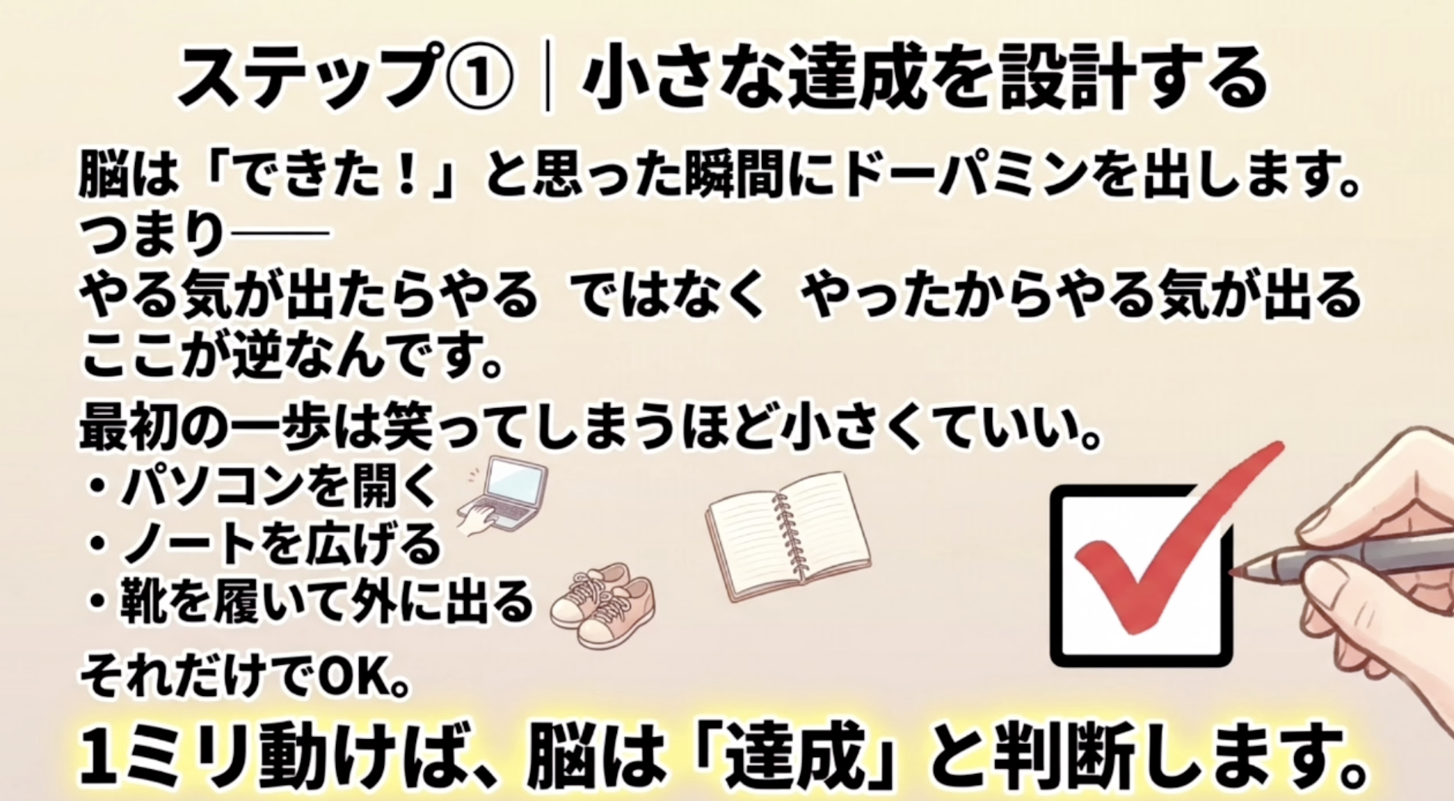 ステップ①｜小さな達成を設計する
脳は「できた！」と思った瞬間にドーパミンを出します。
つまりー
やる気が出たらやるではなく やったからやる気が出るここが逆なんです。
最初の一歩は笑ってしまうほど小さくていい。
・パソコンを開く
・ノートを広げる
・靴を履いて外に出るそれだけでOK。
1ミリ動けば、脳は「達成」と判断します。