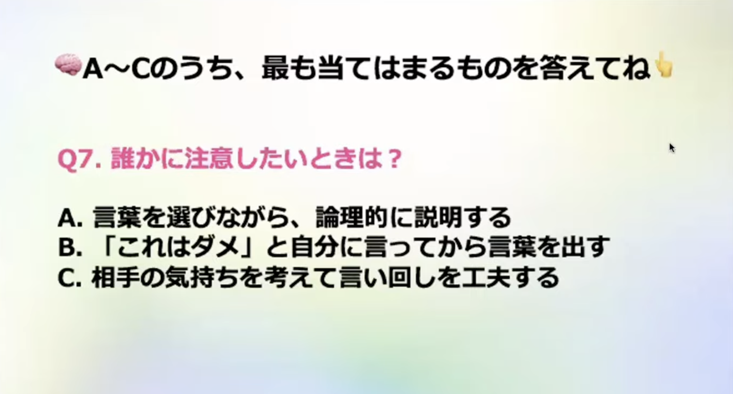 A~Cのうち、最も当てはまるものを答えてね
Q7. 誰かに注意したいときは？
A.言葉を選びながら、論理的に説明する
B.「これはダメ」と自分に言ってから言葉を出す
C.相手の気持ちを考えて言い回しを工夫する