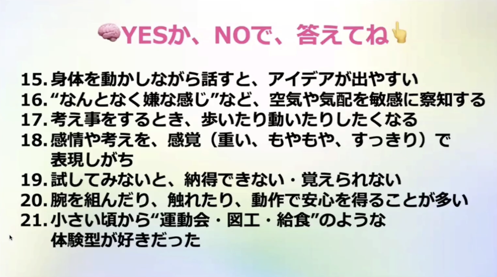 ●YESか、NOで、答えてね
15.身体を動かしながら話すと、アイデアが出やすい
16.”なんとなく嫌な感じ”など、空気や気配を敏感に察知する
17.考え事をするとき、歩いたり動いたりしたくなる
18.感情や考えを、感覚（重い、もやもや、すっきり）で表現しがち
19.試してみないと、納得できない・覚えられない
20.腕を組んだり、触れたり、動作で安心を得ることが多い
21.小さい頃から”運動会・図工・給食”のような体験型が好きだった