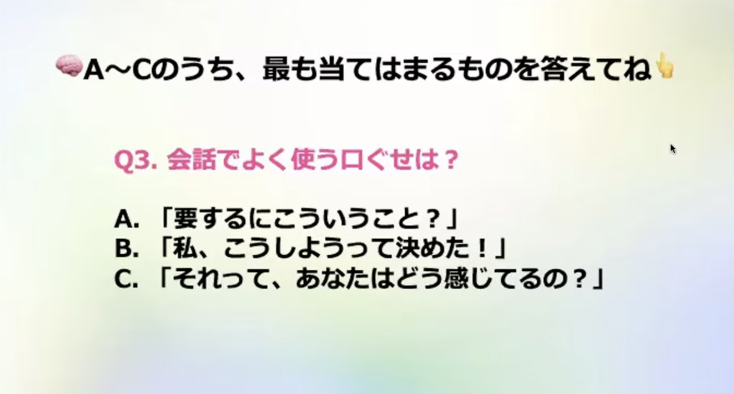 A~Cのうち、最も当てはまるものを答えてね
Q3.会話でよく使う口ぐせは？
A.「要するにこういうこと？」B.「私、こうしようって決めた！」
C.「それって、あなたはどう感じてるの？」