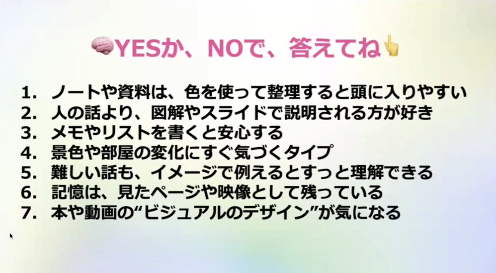 •YESか、NOで、答えてね
1. ノートや資料は、色を使って整理すると頭に入りやすい
2. 人の話より、図解やスライドで説明される方が好き
3. メモやリストを書くと安心する
4. 景色や部屋の変化にすぐ気づくタイプ
5.難しい話も、イメージで例えるとすっと理解できる
6.記憶は、見たページや映像として残っている
7. 本や動画の”ビジュアルのデザイン”が気になる