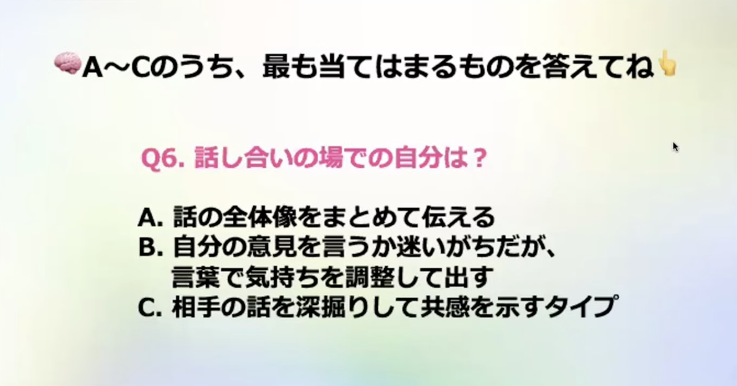 A~Cのうち、最も当てはまるものを答えてね
Q6.話し合いの場での自分は？
A.話の全体像をまとめて伝える
B.自分の意見を言うか迷いがちだが、言葉で気持ちを調整して出す
C.相手の話を深掘りして共感を示すタイプ