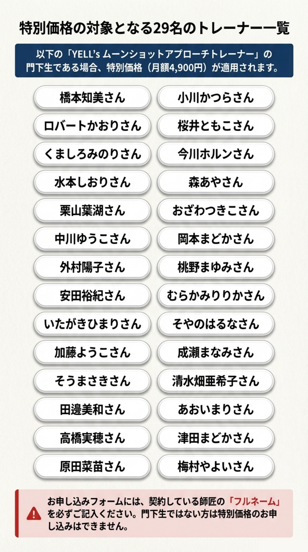 特別価格の対象となる29名のトレーナー一覧 以下の「YELL’S ムーンショットアプローチトレーナー」の門下生である場合、特別価格（月額4,900円）が適用されます。 お申し込みフォームには、契約している師匠の「フルネーム」を必ずご記入ください。門下生ではない方は特別価格のお申し込みはできません。 橋本知美さん 小川かつらさん ロバートかおりさん 桜井ともこさん くましろみのりさん 今川ホルンさん 水本しおりさん 森あやさん 栗山葉湖さん おざわつきこさん 中川ゆうこさん 岡本まどかさん 外村陽子さん 桃野まゆみさん 安田裕紀さん むらかみりりかさん いたがきひまりさん そやのはるなさん 加藤ようこさん 成瀬まなみさん そうまさきさん 清水畑亜希子さん 田邊美和さん あおいまりさん 高橋実穂さん 津田まどかさん 原田菜苗さん 梅村やよいさん