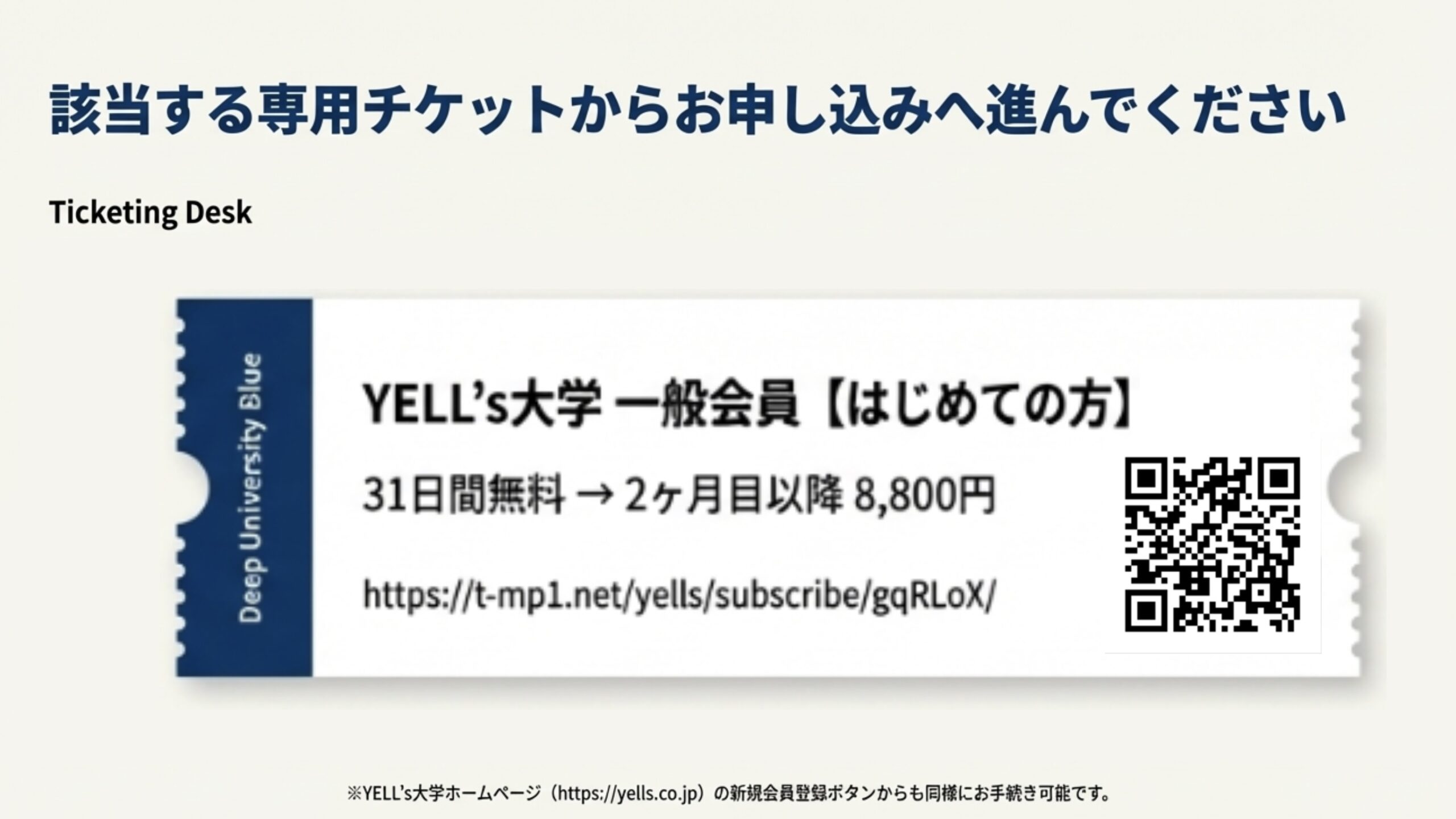 該当する専用チケットからお申し込みへ進んでください Ticketing Desk Deep University Blue YELL’S大学一般会員【はじめての方】 31日間無料→2ヶ月目以降8,800円 https://t-mpl.net/yells/subscribe/gqRLoX/ ※YELL’s大学ホームページ （https://yells.co.jp）の新規会員ポタンからも同様にお手続き可能です