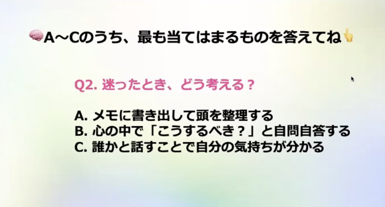 A~Cのうち、最も当てはまるものを答えてね
92.迷ったとき、どう考える？
A.メモに書き出して頭を整理する
B．心の中で「こうするべき？」と自問自答する
C.誰かと話すことで自分の気持ちが分かる