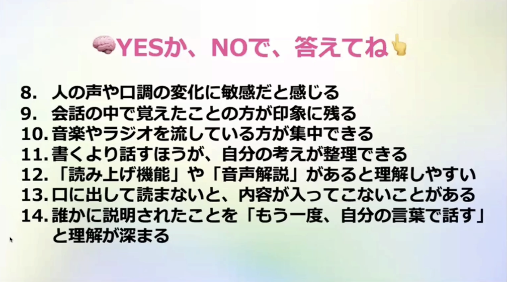 →YESか、NOで、答えてね
8. 人の声や口調の変化に敏感だと感じる
9. 会話の中で覚えたことの方が印象に残る
10.音楽やラジオを流している方が集中できる
11.書くより話すほうが、自分の考えが整理できる
12.「読み上げ機能」や「音声解説」があると理解しやすい
13.口に出して読まないと、内容が入ってこないことがある
14.誰かに説明されたことを「もう一度、自分の言葉で話す」
と理解が深まる
