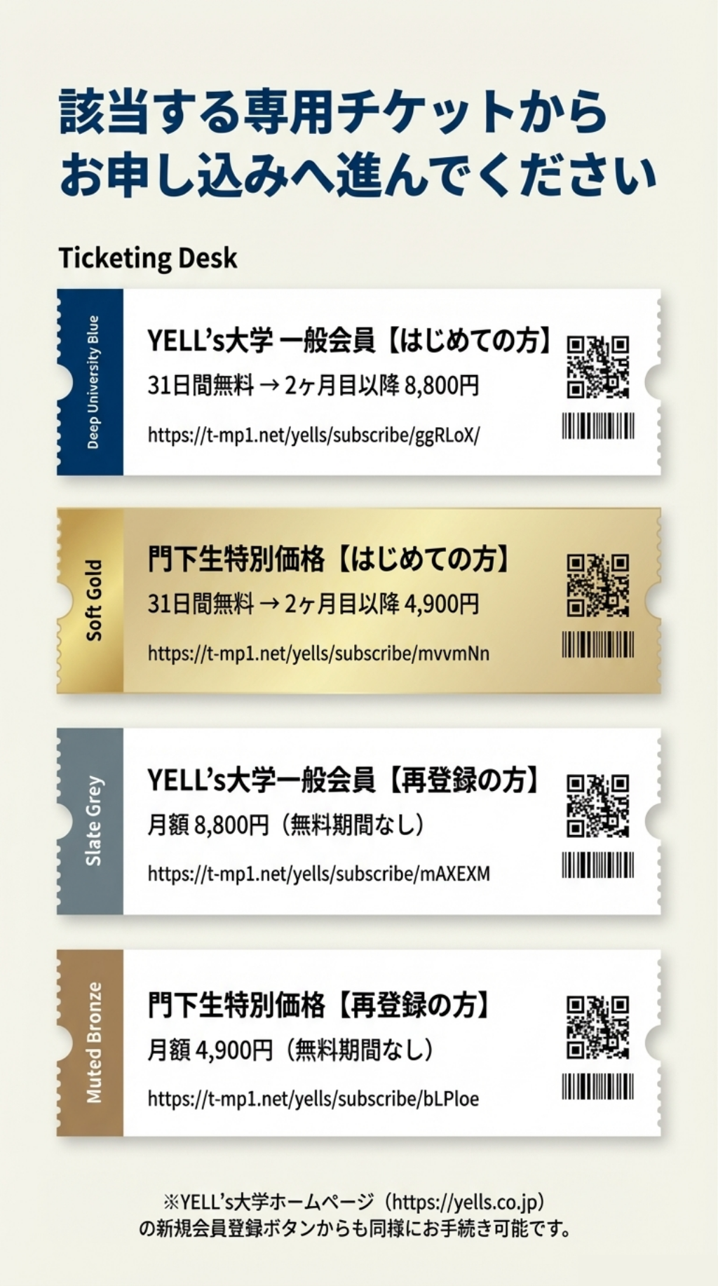 該当する専用チケットから お申し込みへ進んでください Ticketing Desk Deep University Blue YELL’s大学 一般会員【はじめての方】 31日間無料→2ヶ月目以降8,800円 https://t-mpl.net/yells/subscribe/ggRLoX/ Soft Gold 門下生特別価格【はじめての方】 31日間無料→2ヶ月目以降4,900円 https://t-mp1.net/yells/subscribe/mvvmNn Slate Grey YELL’S大学一般会員【再登録の方】 月額8,800円（無料期間なし） https://t-mp1.net/yells/subscribe/mAXEXM Muted Bronze 門下生特別価格【再登録の方】 月額4,900円（無料期間なし） https://t-mp1.net/yells/subscribe/bLPloe ※YELL’s大学ホームページ（https://yells.co.jp） の新規会員登録ボタンからも同様にお手続き可能です。