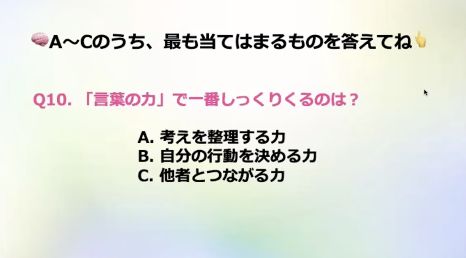 A~Cのうち、最も当てはまるものを答えてね
Q10.「言葉の力」で一番しっくりくるのは？
A. 考えを整理する力
B. 自分の行動を決める力
C. 他者とつながる力