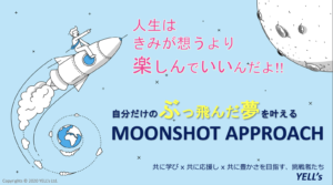 人 生 は き み が 想 う よ り 楽 し ん で い い ん だ よ ！ ！ 自 分 だ け の ぶ っ 飛 ん だ 夢 を 叶 え る MOONSHOT APPROACH
