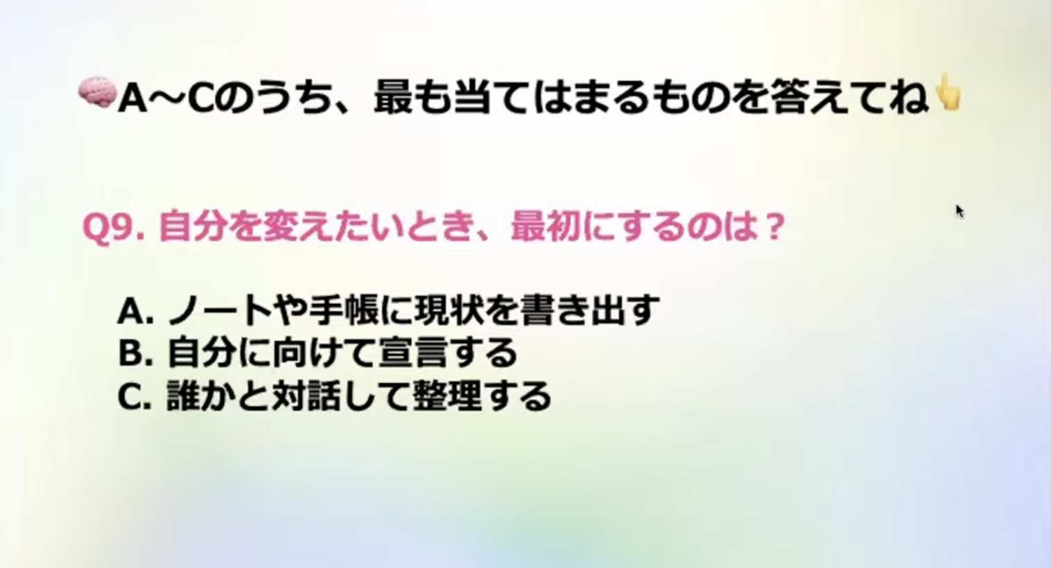 A~Cのうち、最も当てはまるものを答えてね
Q9.自分を変えたいとき、最初にするのは？
A. ノートや手帳に現状を書き出す
B.自分に向けて宣言する
C.誰かと対話して整理する