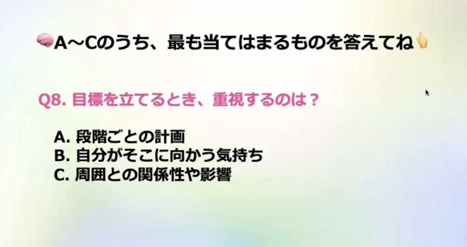 A~Cのうち、最も当てはまるものを答えてね
Q8.目標を立てるとき、重視するのは？
A.段階ごとの計画
B.自分がそこに向かう気持ち
C. 周囲との関係性や影響