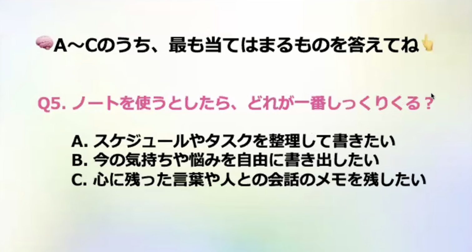 A~Cのうち、最も当てはまるものを答えてね
Q5.ノートを使うとしたら、どれが一番しっくりくる？
A.スケジュールやタスクを整理して書きたい
B.今の気持ちや悩みを自由に書き出したい
C.心に残った言葉や人との会話のメモを残したい