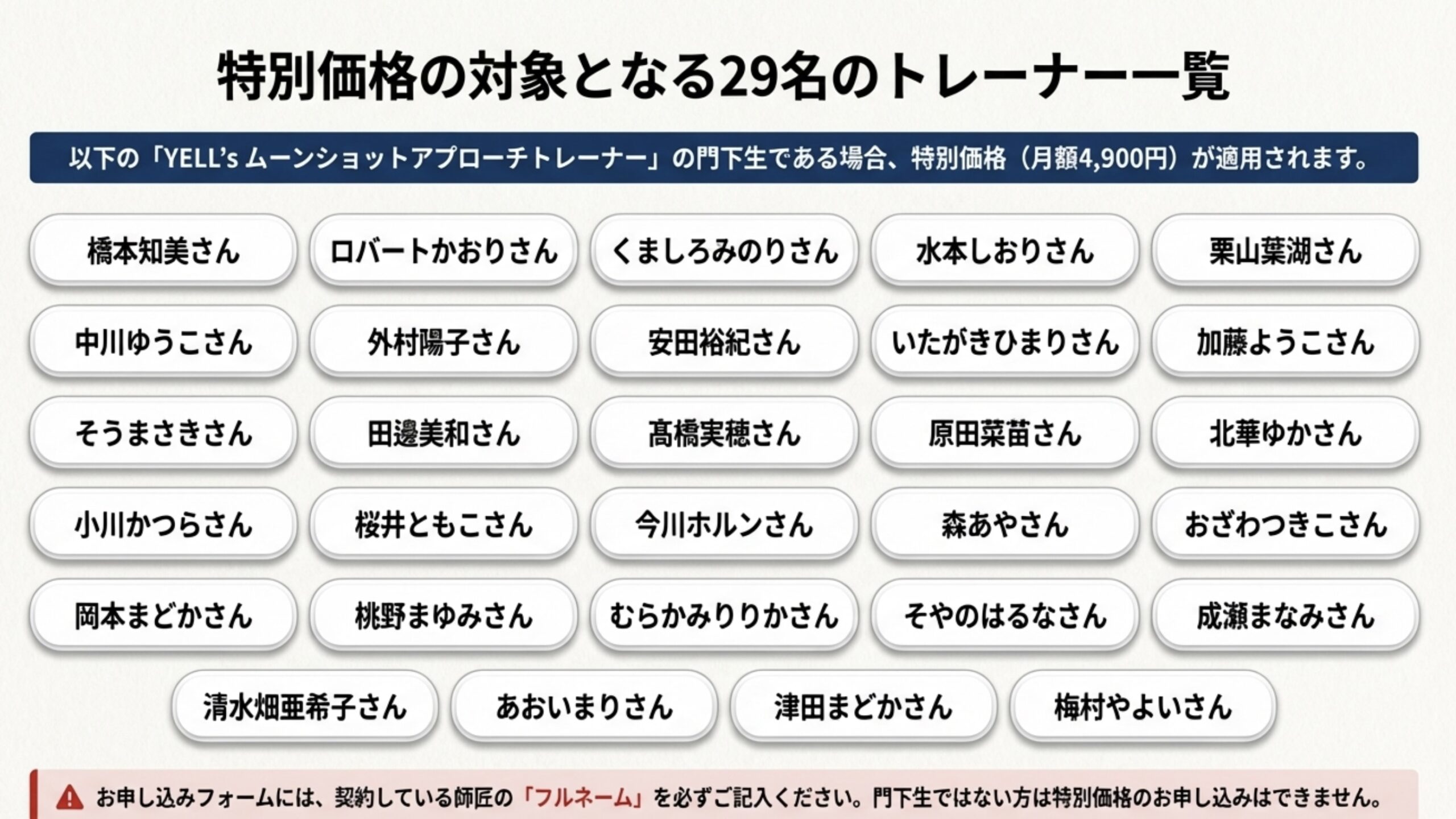 特別価格の対象となる29名のトレーナー一覧 以下の「YELL’s ムーンショットアプローチトレーナー」の門下生である場合、特別価格（月額4,900円）が適用されます。 清水畑亜希子さん あおいまりさん 津田まどかさん 梅村やよいさん お申し込みフォームには、契約している師匠の「フルネーム」を必ずご記入ください。門下生ではない方は特別価格のお申し込みはできません。 橋本知美さん ロバートかおりさん くましろみのりさん 水本しおりさん 栗山葉湖さん 中川ゆうこさん 外村陽子さん 安田裕紀さん いたがきひまりさん 加藤ようこさん そうまさきさん 田美和さん 高橋実穂さん 原田菜苗さん 北華ゆかさん 小川かつらさん 桜井ともこさん 今川ホルンさん 森あやさん おざわつきこさん 岡本まどかさん 桃野まゆみさん むらかみりりかさん そやのはるなさん 成瀬まなみさん