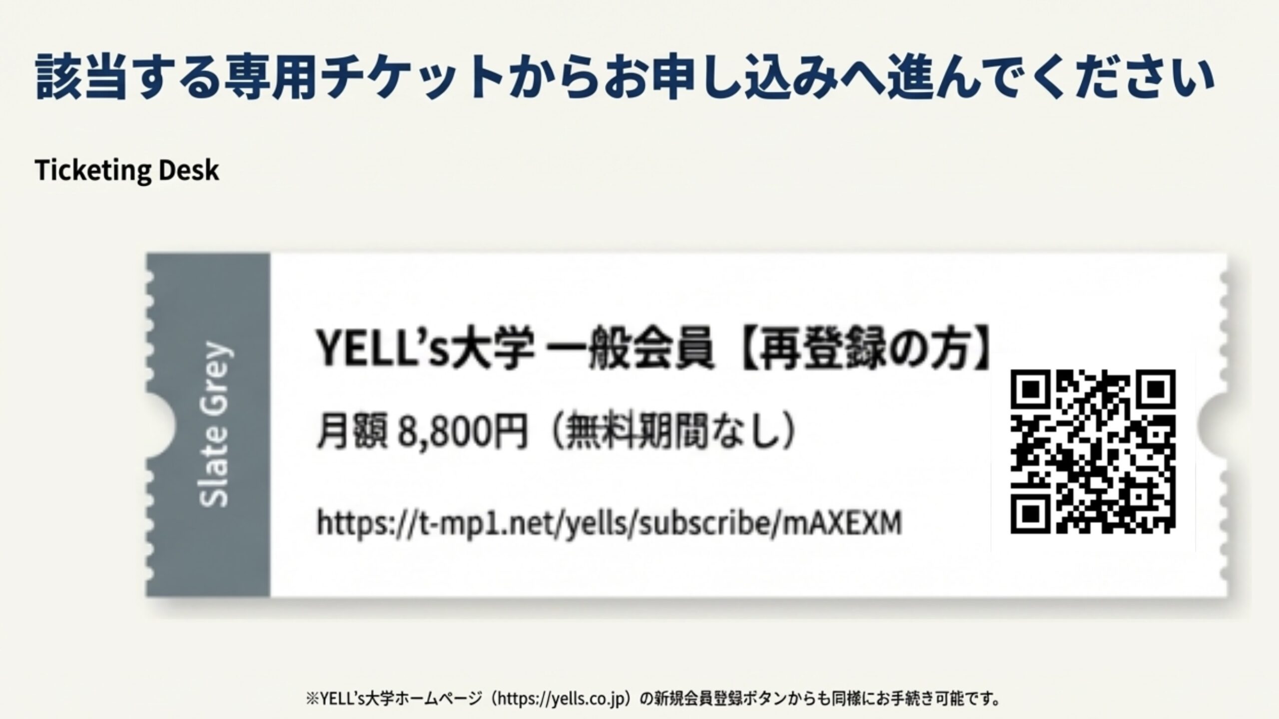 該当する専用チケットからお申し込みへ進んでください Ticketing Desk Slate Grey YELL’s大学一般会員【再登録の方】 月額8,800円（無料期間なし） https://t-mpl.net/yells/subscribe/mAXEXM ※YELL’s大学ホームページ（https://yells.co.jp）の新規会員登録ポタンからも同様にお手続き可能です。