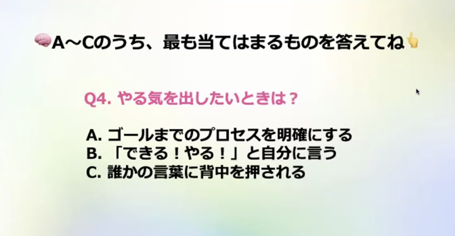 A~Cのうち、最も当てはまるものを答えてね
Q4.やる気を出したいときは？
A.ゴールまでのプロセスを明確にする
B.「できる！やる！」と自分に言う
C. 誰かの言葉に背中を押される