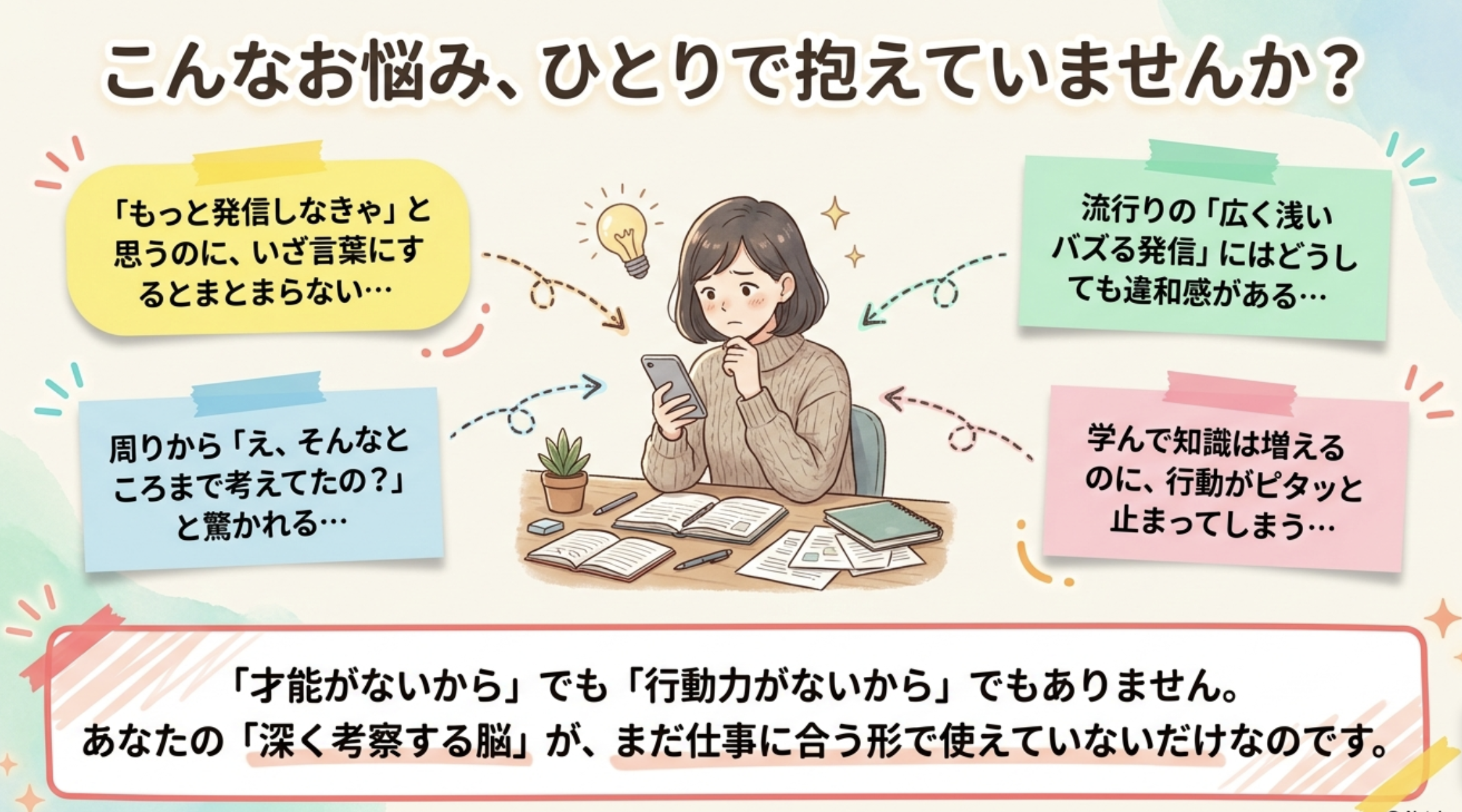 こんなお悩み、ひとりで抱えていませんか？ 「もっと発信しなきゃ」と思うのに、いざ言葉にするとまとまらない・・・ 流行りの「広く浅い バズる発信」にはどうしても違和感がある・・・ 周りから「え、そんなところまで考えてたの？」と驚かれる・・・ 学んで知識は増えるのに、行動がピタッと止まってしまう…・・ 「才能がないから」でも「行動力がないから」でもありません。 あなたの「深く考察する脳」が、まだ仕事に合う形で使えていないだけなのです。
