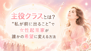 主役クラスとは?“私が前に出ること”で女性起業家が誰かの希望に変える方法