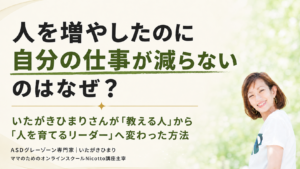 人を増やしたのに自分の仕事が減らないのはなぜ？｜いたがきひまりさんが「教える人」から「人を育てるリーダー」へ変わった方法 vol.3